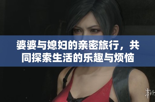 婆婆与媳妇的亲密旅行，共同探索生活的乐趣与烦恼
