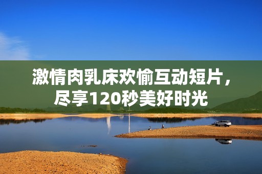 激情肉乳床欢愉互动短片，尽享120秒美好时光