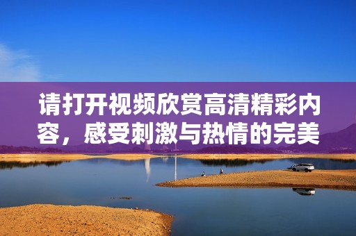 请打开视频欣赏高清精彩内容，感受刺激与热情的完美结合