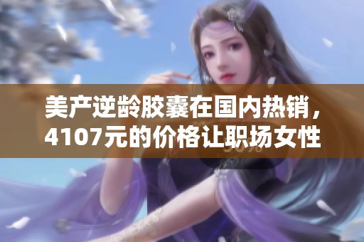 美产逆龄胶囊在国内热销，4107元的价格让职场女性纷纷购买