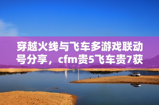 穿越火线与飞车多游戏联动号分享，cfm贵5飞车贵7获取攻略
