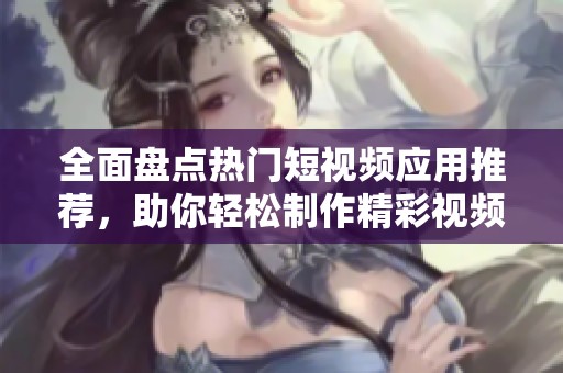 全面盘点热门短视频应用推荐，助你轻松制作精彩视频