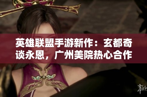 英雄联盟手游新作：玄都奇谈永恩，广州美院热心合作推出灵体特效