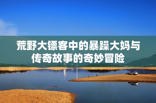 荒野大镖客中的暴躁大妈与传奇故事的奇妙冒险