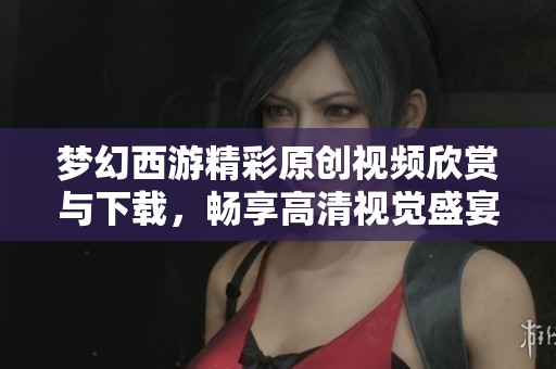 梦幻西游精彩原创视频欣赏与下载，畅享高清视觉盛宴