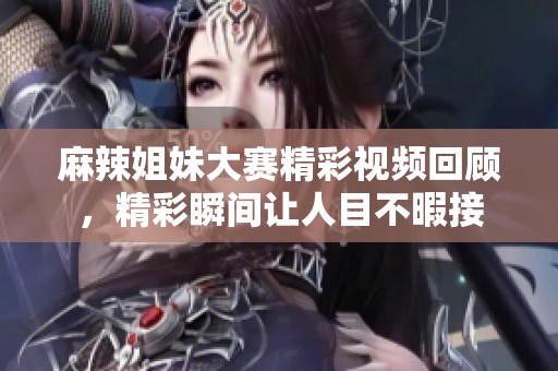 麻辣姐妹大赛精彩视频回顾，精彩瞬间让人目不暇接