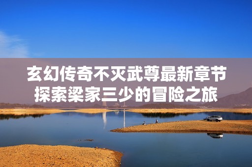 玄幻传奇不灭武尊最新章节探索梁家三少的冒险之旅