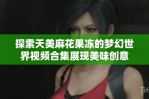 探索天美麻花果冻的梦幻世界视频合集展现美味创意