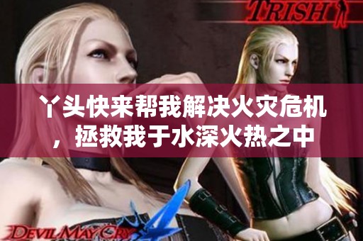 丫头快来帮我解决火灾危机，拯救我于水深火热之中