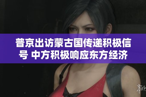普京出访蒙古国传递积极信号 中方积极响应东方经济论坛前景可期