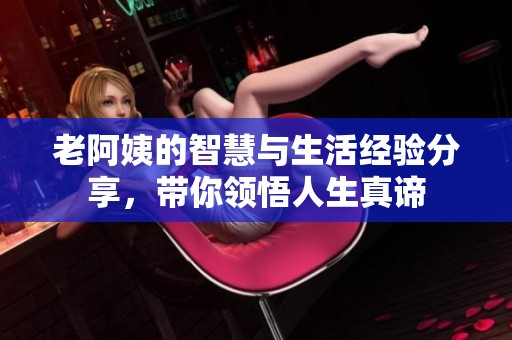 老阿姨的智慧与生活经验分享，带你领悟人生真谛