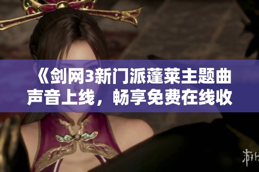 《剑网3新门派蓬莱主题曲声音上线，畅享免费在线收听》