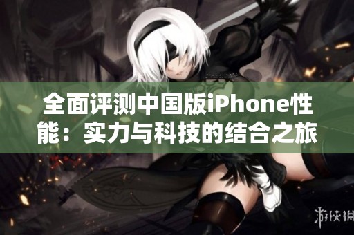 全面评测中国版iPhone性能：实力与科技的结合之旅