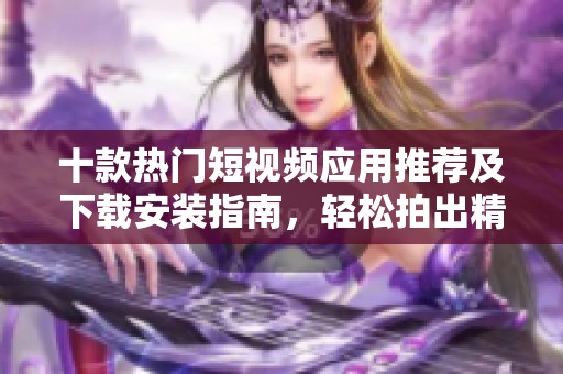 十款热门短视频应用推荐及下载安装指南，轻松拍出精彩作品