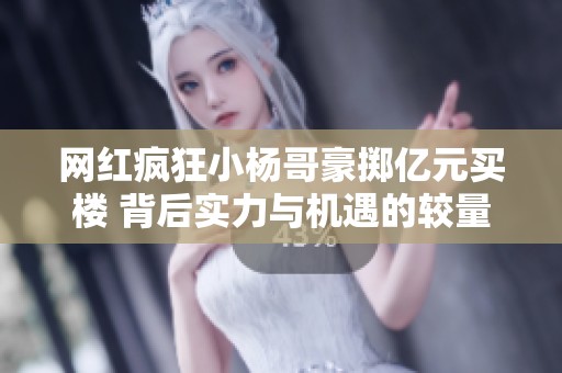 网红疯狂小杨哥豪掷亿元买楼 背后实力与机遇的较量