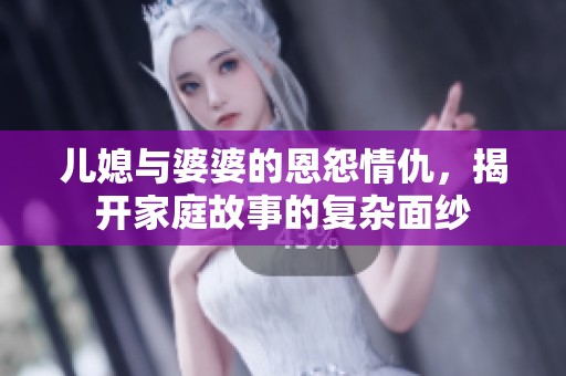 儿媳与婆婆的恩怨情仇，揭开家庭故事的复杂面纱
