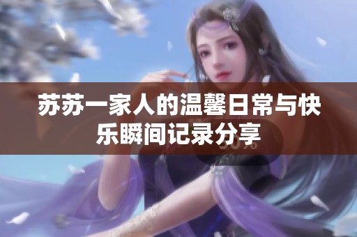 苏苏一家人的温馨日常与快乐瞬间记录分享