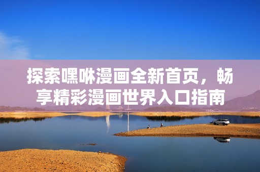 探索嘿咻漫画全新首页，畅享精彩漫画世界入口指南