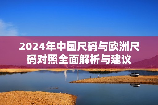 2024年中国尺码与欧洲尺码对照全面解析与建议