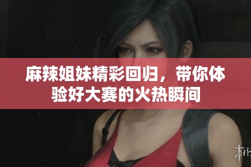 麻辣姐妹精彩回归，带你体验好大赛的火热瞬间