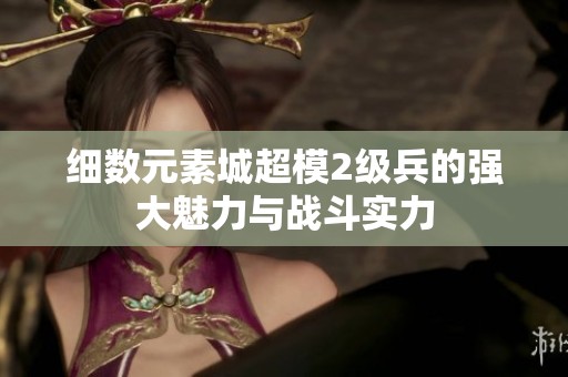 细数元素城超模2级兵的强大魅力与战斗实力