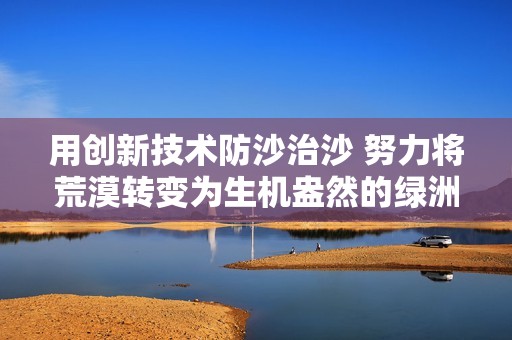 用创新技术防沙治沙 努力将荒漠转变为生机盎然的绿洲