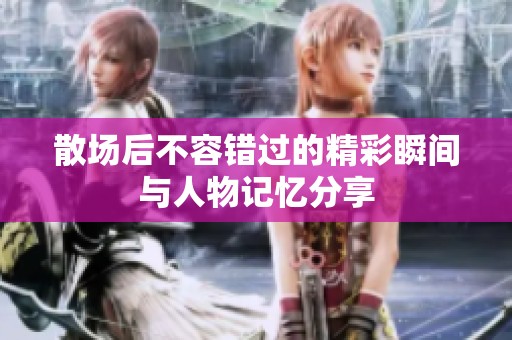 散场后不容错过的精彩瞬间与人物记忆分享
