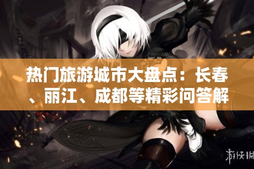 热门旅游城市大盘点：长春、丽江、成都等精彩问答解析
