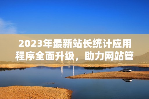 2023年最新站长统计应用程序全面升级，助力网站管理更高效