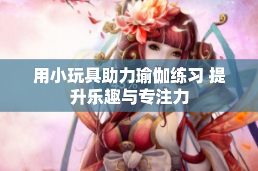 用小玩具助力瑜伽练习 提升乐趣与专注力