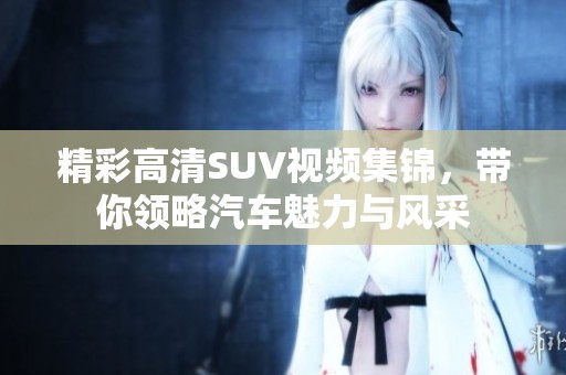 精彩高清SUV视频集锦，带你领略汽车魅力与风采