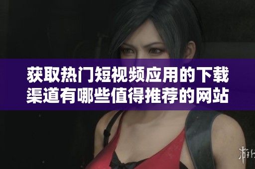 获取热门短视频应用的下载渠道有哪些值得推荐的网站