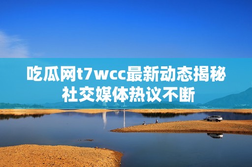 吃瓜网t7wcc最新动态揭秘 社交媒体热议不断