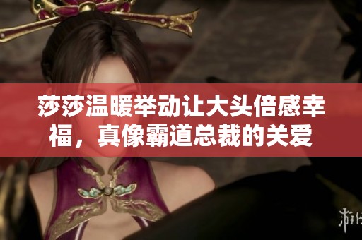 莎莎温暖举动让大头倍感幸福，真像霸道总裁的关爱