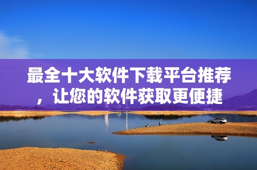 最全十大软件下载平台推荐，让您的软件获取更便捷