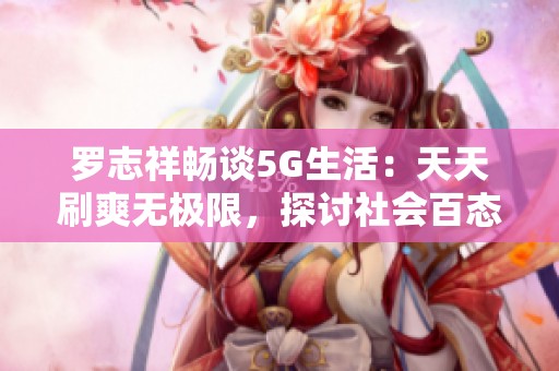 罗志祥畅谈5G生活：天天刷爽无极限，探讨社会百态热点问题