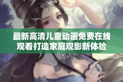 最新高清儿童动画免费在线观看打造家庭观影新体验