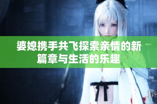 婆媳携手共飞探索亲情的新篇章与生活的乐趣