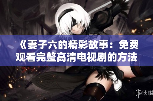 《妻子六的精彩故事：免费观看完整高清电视剧的方法》