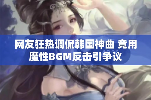 网友狂热调侃韩国神曲 竟用魔性BGM反击引争议