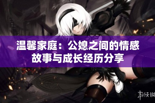 温馨家庭：公媳之间的情感故事与成长经历分享