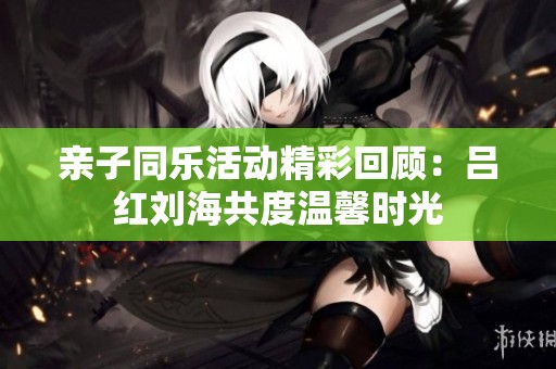 亲子同乐活动精彩回顾：吕红刘海共度温馨时光
