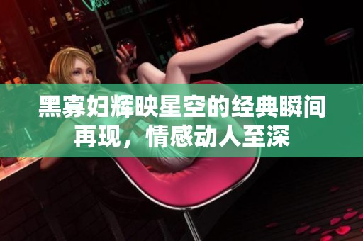 黑寡妇辉映星空的经典瞬间再现，情感动人至深