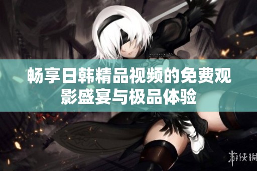 畅享日韩精品视频的免费观影盛宴与极品体验