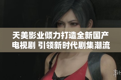 天美影业倾力打造全新国产电视剧 引领新时代剧集潮流