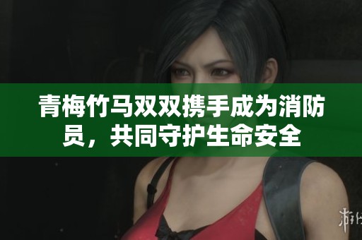 青梅竹马双双携手成为消防员，共同守护生命安全