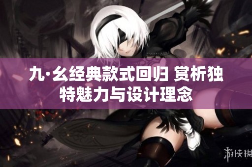 九·幺经典款式回归 赏析独特魅力与设计理念
