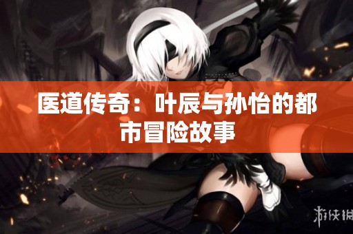 医道传奇：叶辰与孙怡的都市冒险故事