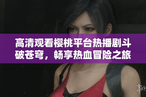 高清观看樱桃平台热播剧斗破苍穹，畅享热血冒险之旅