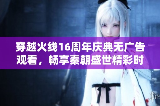 穿越火线16周年庆典无广告观看，畅享秦朝盛世精彩时刻
